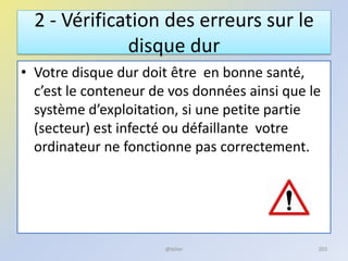 2 - Vérification des erreurs sur le
disque dur
• Votre disque dur doit être en bonne santé,
c’est le conteneur de vos données ainsi que le
système d’exploitation, si une petite partie
(secteur) est infecté ou défaillante votre
ordinateur ne fonctionne pas correctement.
@telier 203
 