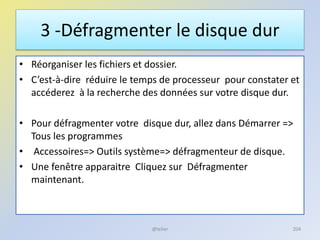 3 -Défragmenter le disque dur
• Réorganiser les fichiers et dossier.
• C’est-à-dire réduire le temps de processeur pour constater et
accéderez à la recherche des données sur votre disque dur.
• Pour défragmenter votre disque dur, allez dans Démarrer =>
Tous les programmes
• Accessoires=> Outils système=> défragmenteur de disque.
• Une fenêtre apparaitre Cliquez sur Défragmenter
maintenant.
@telier 204
 