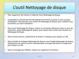 L’outil Nettoyage de disque
• Pour supprimer des fichiers à l’aide de l’outil Nettoyage de disque
• La procédure suivante permet de nettoyer les fichiers associés à votre compte
d’utilisateur. Vous pouvez aussi utiliser le Nettoyage de disque pour nettoyer tous
les fichiers sur votre ordinateur.
• Pour ouvrir Nettoyage de disque, cliquez sur le bouton Démarrer. Dans la zone de
recherche, tapez Nettoyage de disque, puis cliquez dans la liste des résultats sur
Nettoyage de disque.
• Dans la liste Lecteurs, sélectionnez le lecteur à nettoyer, puis cliquez sur OK.
• Dans la boîte de dialogue Nettoyage de disque, sous l’onglet Nettoyage de disque,
sélectionnez les cases à cocher correspondant aux types de fichiers à supprimer,
puis cliquez sur OK.
• Dans le message qui s’affiche, cliquez sur Supprimer les fichiers.
@telier 209
 