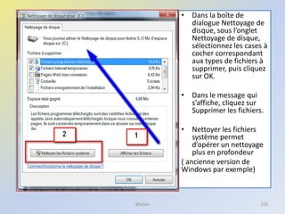 • Dans la boîte de
dialogue Nettoyage de
disque, sous l’onglet
Nettoyage de disque,
sélectionnez les cases à
cocher correspondant
aux types de fichiers à
supprimer, puis cliquez
sur OK.
• Dans le message qui
s’affiche, cliquez sur
Supprimer les fichiers.
• Nettoyer les fichiers
système permet
d’opérer un nettoyage
plus en profondeur
( ancienne version de
Windows par exemple)
@telier 210
 
