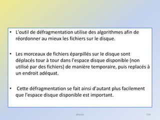 • L'outil de défragmentation utilise des algorithmes afin de
réordonner au mieux les fichiers sur le disque.
• Les morceaux de fichiers éparpillés sur le disque sont
déplacés tour à tour dans l'espace disque disponible (non
utilisé par des fichiers) de manière temporaire, puis replacés à
un endroit adéquat.
• Cette défragmentation se fait ainsi d'autant plus facilement
que l'espace disque disponible est important.
@telier 218
 