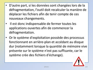 • D'autre part, si les données sont changées lors de la
défragmentation, l'outil doit recalculer la manière de
déplacer les fichiers afin de tenir compte de ces
nouveaux changements.
• Il est donc indispensable de fermer toutes les
applications ouvertes afin de commencer la
défragmentation.
• Or le système d'exploitation possède des processus
fonctionnant en arrière-plan et accédant au disque
dur (notamment lorsque la quantité de mémoire vive
présente sur le système n'est pas suffisante, car le
système crée des fichiers d'échange).
@telier 219
 