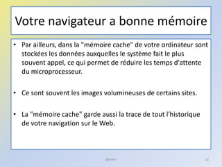 Votre navigateur a bonne mémoire
• Par ailleurs, dans la "mémoire cache" de votre ordinateur sont
stockées les données auxquelles le système fait le plus
souvent appel, ce qui permet de réduire les temps d'attente
du microprocesseur.
• Ce sont souvent les images volumineuses de certains sites.
• La "mémoire cache" garde aussi la trace de tout l'historique
de votre navigation sur le Web.
22@telier
 