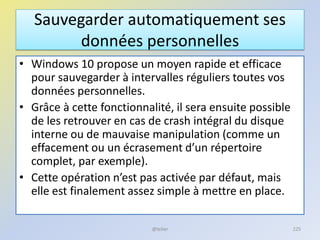 Sauvegarder automatiquement ses
données personnelles
• Windows 10 propose un moyen rapide et efficace
pour sauvegarder à intervalles réguliers toutes vos
données personnelles.
• Grâce à cette fonctionnalité, il sera ensuite possible
de les retrouver en cas de crash intégral du disque
interne ou de mauvaise manipulation (comme un
effacement ou un écrasement d’un répertoire
complet, par exemple).
• Cette opération n’est pas activée par défaut, mais
elle est finalement assez simple à mettre en place.
@telier 225
 