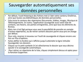 Sauvegarder automatiquement ses
données personnelles
• Par défaut, l'outil Historique des fichiers met à l'abri votre contenu OneDrive,
ainsi que toutes vos bibliothèques de données personnelles.
• Cela inclut le contenu des répertoires Documents, Vidéos, Images, Musique et
Téléchargements. En outre, l'application sauvegarde aussi votre liste de
contacts, vos favoris, vos parties enregistrées, ainsi que tous les éléments du
Bureau.
• Mais rien n'est figé puisque vous avez la possibilité de prendre en compte
d'autres répertoires, ou de retirer certains dossiers parmi ceux pris en charge
par défaut.
• Pour cela, revenez à nouveau sur l'outil de sauvegarde et cliquez encore une
fois sur Plus d'options.
• Faites défiler la fenêtre qui s'affiche jusqu'à atteindre la ligne intitulée
Sauvegarder ces dossiers.
• Cliquez sur le petit symbole [+] et sélectionnez le dossier que vous désirez
ajouter à la sauvegarde automatique.
• Pour retirer un répertoire de la liste, cliquez simplement dessus et optez pour
la fonction Supprimer.
@telier 226
 