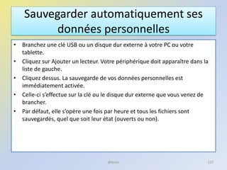 Sauvegarder automatiquement ses
données personnelles
• Branchez une clé USB ou un disque dur externe à votre PC ou votre
tablette.
• Cliquez sur Ajouter un lecteur. Votre périphérique doit apparaître dans la
liste de gauche.
• Cliquez dessus. La sauvegarde de vos données personnelles est
immédiatement activée.
• Celle-ci s’effectue sur la clé ou le disque dur externe que vous venez de
brancher.
• Par défaut, elle s’opère une fois par heure et tous les fichiers sont
sauvegardés, quel que soit leur état (ouverts ou non).
@telier 227
 