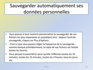 Sauvegarder automatiquement ses
données personnelles
• Vous pouvez à tout moment personnaliser la sauvegarder de vos
fichiers les plus importants en procédant ainsi : depuis l’outil de
sauvegarde, cliquez sur Plus d’options.
• C’est ici que vous pouvez régler la fréquence de la sauvegarde :
comme évoqué précédemment, la copie de vos fichiers est lancée
toutes les heures.
• Vous pouvez la paramétrer pour qu’elle s’effectue toutes les 10
minutes, toutes les 15 minutes, toutes les 3 heures, tous les jours,
etc.
@telier 228
 