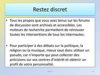 Restez discret
• Tous les propos que vous avez tenus sur les forums
de discussion sont archivés et accessibles. Les
moteurs de recherche permettent de retrouver
toutes les interventions de tous les internautes.
• Pour participer à des débats sur la politique, la
religion ou la musique, mieux vaut donc utiliser un
pseudo, car n'importe qui peut collecter des
précisions sur vos centres d'intérêt et obtenir un
profil de votre personnalité.
23@telier
 