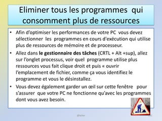 Eliminer tous les programmes qui
consomment plus de ressources
• Afin d’optimiser les performances de votre PC vous devez
sélectionner les programmes en cours d'exécution qui utilise
plus de ressources de mémoire et de processeur.
• Allez dans le gestionnaire des tâches (CRTL + Alt +sup), allez
sur l’onglet processus, voir quel programme utilise plus
ressources vous fait clique droit et puis « ouvrir
l’emplacement de fichier, comme ça vous identifiez le
programme et vous le désinstallez.
• Vous devez également garder un œil sur cette fenêtre pour
s’assurer que votre PC ne fonctionne qu’avec les programmes
dont vous avez besoin.
@telier 231
 