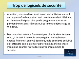 • Attention, vous ne devez avoir qu'un seul antivirus, un seul
anti spyware/malware et un seul pare-feu résident. Résident
est le mot utilité pour dire que le programme tourne en
permanence et en arrière-plan, il se lance au démarrage de
Windows.
• Deux antivirus ne vous fourniront pas plus de sécurité qu'un
seul, ça ne sert à rien et ils vont se gêner mutuellement.
Chaque fichier est analysé deux fois, et le deuxième antivirus
doit attendre que le premier ait terminé. La même chose
s'applique pour les firewalls et autres programmes de
sécurité.
Trop de logiciels de sécurité
@telier 237
 