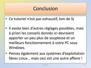 Conclusion
• Ce tutoriel n’est pas exhaustif, loin de là
• Il existe bien d’autres réglages possibles, mais
à priori les conseils donnés ici devraient
apporter un peu plus de souplesse et un
meilleurs fonctionnement à votre PC sous
Windows.
• Pensez également aux systèmes d’exploitation
libres Linux… mais ceci est une autre affaire !
@telier 239
 