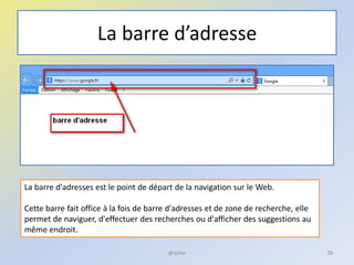 La barre d’adresse
@telier 28
La barre d'adresses est le point de départ de la navigation sur le Web.
Cette barre fait office à la fois de barre d'adresses et de zone de recherche, elle
permet de naviguer, d'effectuer des recherches ou d'afficher des suggestions au
même endroit.
 