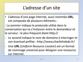 L’adresse d’un site
• L’adresse d’une page Internet, aussi nommée URL,
est composée de plusieurs éléments :
- Le premier indique le protocole utilisé dans la
conversation qui va s’instaurer entre le demandeur et
le serveur : le plus fréquent étant http://
- Le second indique le nom de domaine à interroger et
son éventuel préfixe : http://www.charliehebdo.fr/
- Une URL (Uniform Resource Locator) est un format
de nommage universel pour désigner une ressource
sur Internet.
@telier 29
 