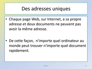 Des adresses uniques
• Chaque page Web, sur Internet, a sa propre
adresse et deux documents ne peuvent pas
avoir la même adresse.
• De cette façon, n'importe quel ordinateur au
monde peut trouver n'importe quel document
rapidement.
@telier 30
 