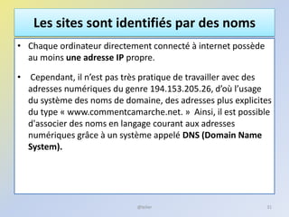 Les sites sont identifiés par des noms
• Chaque ordinateur directement connecté à internet possède
au moins une adresse IP propre.
• Cependant, il n’est pas très pratique de travailler avec des
adresses numériques du genre 194.153.205.26, d’où l’usage
du système des noms de domaine, des adresses plus explicites
du type « www.commentcamarche.net. » Ainsi, il est possible
d'associer des noms en langage courant aux adresses
numériques grâce à un système appelé DNS (Domain Name
System).
31@telier
 