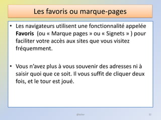 Les favoris ou marque-pages
• Les navigateurs utilisent une fonctionnalité appelée
Favoris (ou « Marque pages » ou « Signets » ) pour
faciliter votre accès aux sites que vous visitez
fréquemment.
• Vous n’avez plus à vous souvenir des adresses ni à
saisir quoi que ce soit. Il vous suffit de cliquer deux
fois, et le tour est joué.
32@telier
 