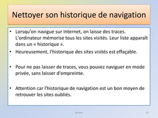Nettoyer son historique de navigation
• Lorsqu'on navigue sur Internet, on laisse des traces.
L'ordinateur mémorise tous les sites visités. Leur liste apparaît
dans un « historique ».
• Heureusement, l'historique des sites visités est effaçable.
• Pour ne pas laisser de traces, vous pouvez naviguer en mode
privée, sans laisser d'empreinte.
• Attention car l'historique de navigation est un bon moyen de
retrouver les sites oubliés.
@telier 33
 