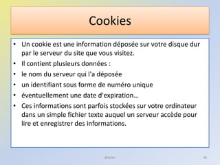 Cookies
• Un cookie est une information déposée sur votre disque dur
par le serveur du site que vous visitez.
• Il contient plusieurs données :
• le nom du serveur qui l'a déposée
• un identifiant sous forme de numéro unique
• éventuellement une date d'expiration…
• Ces informations sont parfois stockées sur votre ordinateur
dans un simple fichier texte auquel un serveur accède pour
lire et enregistrer des informations.
46@telier
 