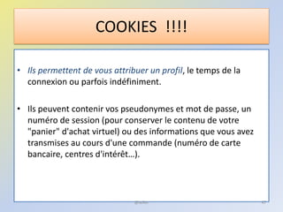 • Ils permettent de vous attribuer un profil, le temps de la
connexion ou parfois indéfiniment.
• Ils peuvent contenir vos pseudonymes et mot de passe, un
numéro de session (pour conserver le contenu de votre
"panier" d'achat virtuel) ou des informations que vous avez
transmises au cours d'une commande (numéro de carte
bancaire, centres d'intérêt…).
COOKIES !!!!
47@telier
 