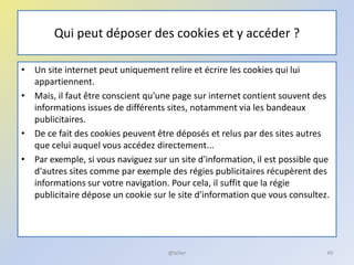 Qui peut déposer des cookies et y accéder ?
• Un site internet peut uniquement relire et écrire les cookies qui lui
appartiennent.
• Mais, il faut être conscient qu'une page sur internet contient souvent des
informations issues de différents sites, notamment via les bandeaux
publicitaires.
• De ce fait des cookies peuvent être déposés et relus par des sites autres
que celui auquel vous accédez directement...
• Par exemple, si vous naviguez sur un site d'information, il est possible que
d'autres sites comme par exemple des régies publicitaires récupèrent des
informations sur votre navigation. Pour cela, il suffit que la régie
publicitaire dépose un cookie sur le site d'information que vous consultez.
49@telier
 