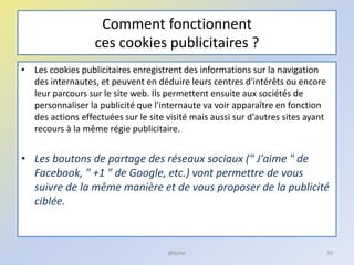 Comment fonctionnent
ces cookies publicitaires ?
• Les cookies publicitaires enregistrent des informations sur la navigation
des internautes, et peuvent en déduire leurs centres d'intérêts ou encore
leur parcours sur le site web. Ils permettent ensuite aux sociétés de
personnaliser la publicité que l'internaute va voir apparaître en fonction
des actions effectuées sur le site visité mais aussi sur d'autres sites ayant
recours à la même régie publicitaire.
• Les boutons de partage des réseaux sociaux (" J'aime " de
Facebook, " +1 " de Google, etc.) vont permettre de vous
suivre de la même manière et de vous proposer de la publicité
ciblée.
50@telier
 