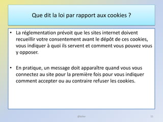 Que dit la loi par rapport aux cookies ?
• La réglementation prévoit que les sites internet doivent
recueillir votre consentement avant le dépôt de ces cookies,
vous indiquer à quoi ils servent et comment vous pouvez vous
y opposer.
• En pratique, un message doit apparaître quand vous vous
connectez au site pour la première fois pour vous indiquer
comment accepter ou au contraire refuser les cookies.
51@telier
 