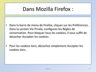Dans Mozilla Firefox :
• Dans la barre de menu de Firefox, cliquez sur les Préférences.
Dans la section Vie Privée, configurez les Règles de
conservation. Pour bloquer tous les cookies, il vous suffit de
décocher Accepter les cookies.
• Pour les cookies tiers, décochez simplement Accepter les
cookies tiers.
54@telier
 