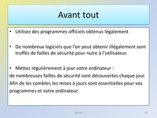 Avant tout
• Utilisez des programmes officiels obtenus légalement
• De nombreux logiciels que l’on peut obtenir illégalement sont
truffés de failles de sécurité pour nuire à l’utilisateur.
• Mettez régulièrement à jour votre ordinateur :
de nombreuses failles de sécurité sont découvertes chaque jour.
Afin de les combler, les mises à jours sont essentielles pour vos
programmes et votre ordinateur.
@telier 66
 