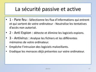 La sécurité passive et active
• 1 - Pare feu : Sélectionne les flux d’informations qui entrent
et qui sortent de votre ordinateur - Neutralise les tentatives
d’accès non autorisé.
• 2 - Anti Espion : détecte et élimine les logiciels espions.
• 3 - Antivirus : Analyse les fichiers et les différentes
mémoires de votre ordinateur.
• Empêche l’intrusion des logiciels malveillants.
• Eradique les menaces déjà présentes sur votre ordinateur.
@telier 67
 