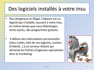 Des logiciels installés à votre insu
• Plus dangereux et illégal, l'adware est un
logiciel qui s'installe, souvent à votre insu,
en même temps que vous téléchargez,
entre autres, des programmes gratuits.
• Il délivre des informations personnelles
(sites visités, liste de vos logiciels, centres
d'intérêt…) à un serveur distant qui
alimente les fichiers d'agences spécialisées
dans le marketing.
69@telier
 