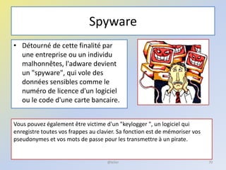 Spyware
• Détourné de cette finalité par
une entreprise ou un individu
malhonnêtes, l'adware devient
un "spyware", qui vole des
données sensibles comme le
numéro de licence d'un logiciel
ou le code d'une carte bancaire.
Vous pouvez également être victime d'un "keylogger ", un logiciel qui
enregistre toutes vos frappes au clavier. Sa fonction est de mémoriser vos
pseudonymes et vos mots de passe pour les transmettre à un pirate.
70@telier
 