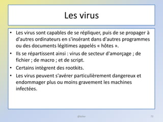 Les virus
• Les virus sont capables de se répliquer, puis de se propager à
d'autres ordinateurs en s'insérant dans d'autres programmes
ou des documents légitimes appelés « hôtes ».
• Ils se répartissent ainsi : virus de secteur d'amorçage ; de
fichier ; de macro ; et de script.
• Certains intègrent des rootkits.
• Les virus peuvent s'avérer particulièrement dangereux et
endommager plus ou moins gravement les machines
infectées.
@telier 73
 