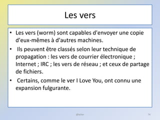 Les vers
• Les vers (worm) sont capables d'envoyer une copie
d'eux-mêmes à d'autres machines.
• Ils peuvent être classés selon leur technique de
propagation : les vers de courrier électronique ;
Internet ; IRC ; les vers de réseau ; et ceux de partage
de fichiers.
• Certains, comme le ver I Love You, ont connu une
expansion fulgurante.
@telier 74
 