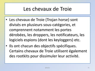 Les chevaux de Troie
• Les chevaux de Troie (Trojan horse) sont
divisés en plusieurs sous-catégories, et
comprennent notamment les portes
dérobées, les droppers, les notificateurs, les
logiciels espions (dont les keyloggers) etc.
• Ils ont chacun des objectifs spécifiques.
Certains chevaux de Troie utilisent également
des rootkits pour dissimuler leur activité.
@telier 75
 