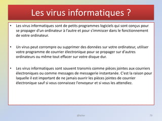 Les virus informatiques ?
• Les virus informatiques sont de petits programmes logiciels qui sont conçus pour
se propager d'un ordinateur à l'autre et pour s'immiscer dans le fonctionnement
de votre ordinateur.
• Un virus peut corrompre ou supprimer des données sur votre ordinateur, utiliser
votre programme de courrier électronique pour se propager sur d'autres
ordinateurs ou même tout effacer sur votre disque dur.
• Les virus informatiques sont souvent transmis comme pièces jointes aux courriers
électroniques ou comme messages de messagerie instantanée. C'est la raison pour
laquelle il est important de ne jamais ouvrir les pièces jointes de courrier
électronique sauf si vous connaissez l'envoyeur et si vous les attendiez.
@telier 79
 