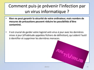 Comment puis-je prévenir l'infection par
un virus informatique ?
• Rien ne peut garantir la sécurité de votre ordinateur, mais nombre de
mesures de précautions peuvent réduire les possibilités d'être
contaminé.
• Il est crucial de garder votre logiciel anti-virus à jour avec les dernières
mises à jour (d'habitude appelées fichiers de définition), qui aident l'outil
à identifier et supprimer les dernières menaces.
@telier 82
 