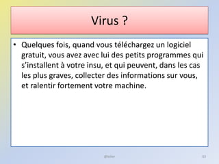 Virus ?
• Quelques fois, quand vous téléchargez un logiciel
gratuit, vous avez avec lui des petits programmes qui
s’installent à votre insu, et qui peuvent, dans les cas
les plus graves, collecter des informations sur vous,
et ralentir fortement votre machine.
@telier 83
 