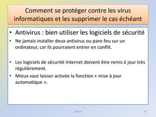 Comment se protéger contre les virus
informatiques et les supprimer le cas échéant
• Antivirus : bien utiliser les logiciels de sécurité
• Ne jamais installer deux antivirus ou pare-feu sur un
ordinateur, car ils pourraient entrer en conflit.
• Les logiciels de sécurité Internet doivent être remis à jour très
régulièrement.
• Mieux vaut laisser activée la fonction « mise à jour
automatique ».
@telier 87
 