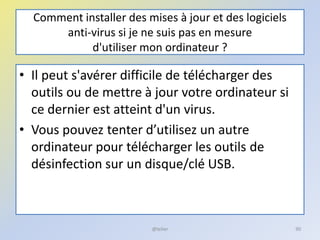 Comment installer des mises à jour et des logiciels
anti-virus si je ne suis pas en mesure
d'utiliser mon ordinateur ?
• Il peut s'avérer difficile de télécharger des
outils ou de mettre à jour votre ordinateur si
ce dernier est atteint d'un virus.
• Vous pouvez tenter d’utilisez un autre
ordinateur pour télécharger les outils de
désinfection sur un disque/clé USB.
@telier 90
 