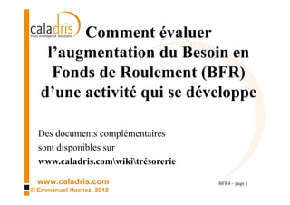 Comment évaluer
   l’augmentation du Besoin en
    Fonds de Roulement (BFR)
  d’une activité qui se développe

  Des documents complémentaires
    sont disponibles sur
    www.caladris.com/wiki/tresorerie

 www.caladris.com                      BFR4 – page 1
© Emmanuel Hachez 2012
 