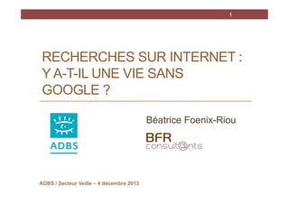 1

RECHERCHES SUR INTERNET :
Y A-T-IL UNE VIE SANS
GOOGLE ?
Béatrice Foenix-Riou

ADBS / Secteur Veille – 4 décembre 2013

 