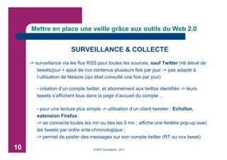 Mettre en place une veille grâce aux outils du Web 2.0


                        SURVEILLANCE & COLLECTE
     -> surveillance via les flux RSS pour toutes les sources, sauf Twitter (nb élevé de
         tweets/jour + ajout de nvx contenus plusieurs fois par jour -> pas adapté à
         l’utilisation de Newzie (qui était consulté une fois par jour)

        - création d’un compte twitter, et abonnement aux twittos identifiés -> leurs
        tweets s’affichent tous dans la page d’accueil du compte…

        - pour une lecture plus simple -> utilisation d’un client tweeter : Echofon,
        extension Firefox.
        -> se connecte toutes les mn ou ttes les 5 mn ; affiche une fenêtre pop-up avec
        les tweets par ordre ante-chronologique ;
        -> permet de poster des messages sur son compte twitter (RT ou nvx tweet)

10                                 © BFR Consultants - 2011
 