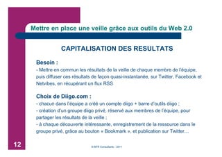 Mettre en place une veille grâce aux outils du Web 2.0


                  CAPITALISATION DES RESULTATS

      Besoin :
      - Mettre en commun les résultats de la veille de chaque membre de l’équipe,
      puis diffuser ces résultats de façon quasi-instantanée, sur Twitter, Facebook et
      Netvibes, en récupérant un flux RSS

      Choix de Diigo.com :
      - chacun dans l’équipe a créé un compte diigo + barre d’outils diigo ;
      - création d’un groupe diigo privé, réservé aux membres de l’équipe, pour
      partager les résultats de la veille ;
      - à chaque découverte intéressante, enregistrement de la ressource dans le
      groupe privé, grâce au bouton « Bookmark », et publication sur Twitter…

12                              © BFR Consultants - 2011
 