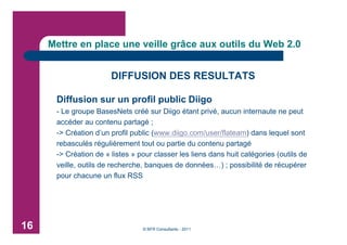 Mettre en place une veille grâce aux outils du Web 2.0


                       DIFFUSION DES RESULTATS

      Diffusion sur un profil public Diigo
      - Le groupe BasesNets créé sur Diigo étant privé, aucun internaute ne peut
      accéder au contenu partagé ;
      -> Création d’un profil public (www.diigo.com/user/flateam) dans lequel sont
      rebasculés régulièrement tout ou partie du contenu partagé
      -> Création de « listes » pour classer les liens dans huit catégories (outils de
      veille, outils de recherche, banques de données…) ; possibilité de récupérer
      pour chacune un flux RSS




16                               © BFR Consultants - 2011
 