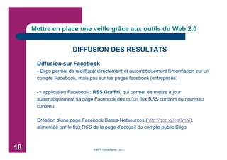 Mettre en place une veille grâce aux outils du Web 2.0


                      DIFFUSION DES RESULTATS

      Diffusion sur Facebook
      - Diigo permet de rediffuser directement et automatiquement l’information sur un
      compte Facebook, mais pas sur les pages facebook (entreprises)

      -> application Facebook : RSS Graffiti, qui permet de mettre à jour
      automatiquement sa page Facebook dès qu’un flux RSS contient du nouveau
      contenu

      Création d’une page Facebook Bases-Netsources (http://goo.gl/ea6mM),
      alimentée par le flux RSS de la page d’accueil du compte public Diigo



18                              © BFR Consultants - 2011
 