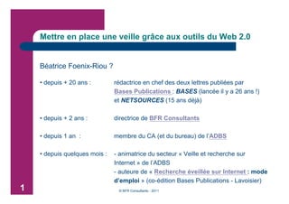 Mettre en place une veille grâce aux outils du Web 2.0


    Béatrice Foenix-Riou ?

    • depuis + 20 ans :        rédactrice en chef des deux lettres publiées par
                               Bases Publications : BASES (lancée il y a 26 ans !)
                               et NETSOURCES (15 ans déjà)

    • depuis + 2 ans :         directrice de BFR Consultants

    • depuis 1 an :            membre du CA (et du bureau) de l’ADBS

    • depuis quelques mois :   - animatrice du secteur « Veille et recherche sur
                               Internet » de l’ADBS
                               - auteure de « Recherche éveillée sur Internet : mode
                               d’emploi » (co-édition Bases Publications - Lavoisier)
1                               © BFR Consultants - 2011
 