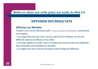 Mettre en place une veille grâce aux outils du Web 2.0


                      DIFFUSION DES RESULTATS

      Diffusion sur Netvibes
      Création d’un univers Netvibes public : www.netvibes.com/flateam composé de
      trois onglets :
      • une page d’accueil avec liens vers les sites de FLA et Bases, et vers les
      différents canaux de diffusion de la veille…
      • une page dédiée à la veille, avec un widget pour chacune des huit catégories
      dans lesquelles sont classées les résultats ,
      • un onglet avec liens vers les principaux sites et blogs de référence.




20                             © BFR Consultants - 2011
 