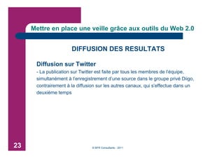 Mettre en place une veille grâce aux outils du Web 2.0


                      DIFFUSION DES RESULTATS

      Diffusion sur Twitter
      - La publication sur Twitter est faite par tous les membres de l’équipe,
      simultanément à l’enregistrement d’une source dans le groupe privé Diigo,
      contrairement à la diffusion sur les autres canaux, qui s’effectue dans un
      deuxième temps




23                              © BFR Consultants - 2011
 