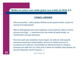 Mettre en place une veille grâce aux outils du Web 2.0


                                  CONCLUSIONS
      Dans cet exemple : veille publique diffusée au plus grand nombre, à partir de
      sources et d’outils gratuits.

      Mais la méthodologie peut aussi s’appliquer à des projets de veille en interne
      (groupe privé Diigo…), notamment pour des veilles de petite échelle, ou
      l’exhaustivité n’est pas nécessaire.

      Pour des sujets plus complexes et plus larges, les outils de veille payants
      deviennent quasiment indispensables, tant pour la collecte que pour la
      surveillance et la diffusion. Ils permettent en effet de prendre en charge le
      processus de veille de A à Z, sans avoir à utiliser de multiples outils gratuits (qui
      peuvent disparaître, devenir payants…)
25                               © BFR Consultants - 2011
 