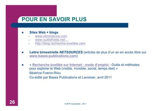 POUR EN SAVOIR PLUS

         Sites Web + blogs
         –    www.abondance.com
         –    www.outilsfroids.net…
         –    http://blog.recherche-eveillee.com

        Lettre bimestrielle NETSOURCES (articles de plus d’un an en accès libre sur
         www.bases-publications.com)

        « Recherche éveillée sur Internet : mode d’emploi - Outils et méthodes
         pour explorer le Web (visible, invisible, social, temps réel) »
         Béatrice Foenix-Riou
         Co-édité par Bases Publications et Lavoisier, avril 2011




26                               © BFR Consultants - 2011
 